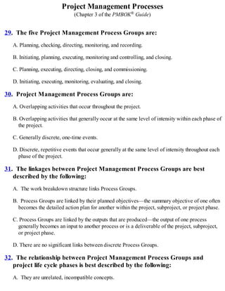 Project Management Processes
(Chapter 3 of the PMBOK® Guide)
29. The five Project Management Process Groups are:
A. Planning, checking, directing, monitoring, and recording.
B. Initiating, planning, executing, monitoring and controlling, and closing.
C. Planning, executing, directing, closing, and commissioning.
D. Initiating, executing, monitoring, evaluating, and closing.
30. Project Management Process Groups are:
A. Overlapping activities that occur throughout the project.
B. Overlapping activities that generally occur at the same level of intensity within each phase of
the project.
C. Generally discrete, one-time events.
D. Discrete, repetitive events that occur generally at the same level of intensity throughout each
phase of the project.
31. The linkages between Project Management Process Groups are best
described by the following:
A. The work breakdown structure links Process Groups.
B. Process Groups are linked by their planned objectives—the summary objective of one often
becomes the detailed action plan for another within the project, subproject, or project phase.
C. Process Groups are linked by the outputs that are produced—the output of one process
generally becomes an input to another process or is a deliverable of the project, subproject,
or project phase.
D. There are no significant links between discrete Process Groups.
32. The relationship between Project Management Process Groups and
project life cycle phases is best described by the following:
A. They are unrelated, incompatible concepts.
 