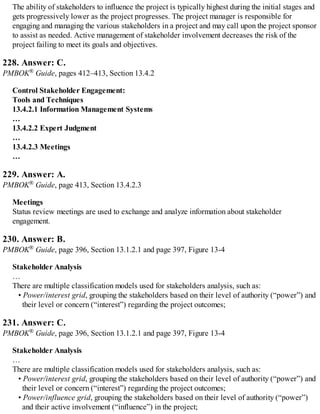 The ability of stakeholders to influence the project is typically highest during the initial stages and
gets progressively lower as the project progresses. The project manager is responsible for
engaging and managing the various stakeholders in a project and may call upon the project sponsor
to assist as needed. Active management of stakeholder involvement decreases the risk of the
project failing to meet its goals and objectives.
228. Answer: C.
PMBOK® Guide, pages 412–413, Section 13.4.2
Control Stakeholder Engagement:
Tools and Techniques
13.4.2.1 Information Management Systems
…
13.4.2.2 Expert Judgment
…
13.4.2.3 Meetings
…
229. Answer: A.
PMBOK® Guide, page 413, Section 13.4.2.3
Meetings
Status review meetings are used to exchange and analyze information about stakeholder
engagement.
230. Answer: B.
PMBOK® Guide, page 396, Section 13.1.2.1 and page 397, Figure 13-4
Stakeholder Analysis
…
There are multiple classification models used for stakeholders analysis, such as:
• Power/interest grid, grouping the stakeholders based on their level of authority (“power”) and
their level or concern (“interest”) regarding the project outcomes;
231. Answer: C.
PMBOK® Guide, page 396, Section 13.1.2.1 and page 397, Figure 13-4
Stakeholder Analysis
…
There are multiple classification models used for stakeholders analysis, such as:
• Power/interest grid, grouping the stakeholders based on their level of authority (“power”) and
their level or concern (“interest”) regarding the project outcomes;
• Power/influence grid, grouping the stakeholders based on their level of authority (“power”)
and their active involvement (“influence”) in the project;
 