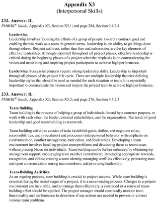 Appendix X3
(Interpersonal Skills)
232. Answer: D.
PMBOK® Guide, Appendix X3, Section X3.1; and page 284, Section 9.4.2.4
Leadership
Leadership involves focusing the efforts of a group of people toward a common goal and
enabling them to work as a team. In general terms, leadership is the ability to get things done
through others. Respect and trust, rather than fear and submission, are the key elements of
effective leadership. Although important throughout all project phases, effective leadership is
critical during the beginning phases of a project when the emphasis is on communicating the
vision and motivating and inspiring project participants to achieve high performance.
Leadership. Successful projects require strong leadership skills. Leadership is important
through all phases of the project life cycle. There are multiple leadership theories defining
leadership styles that should be used as needed for each situation or team. It is especially
important to communicate the vision and inspire the project team to achieve high performance.
233. Answer: B.
PMBOK® Guide, Appendix X3, Section X3.2; and page 276, Section 9.3.2.3
Team Building
Team building is the process of helping a group of individuals, bound by a common purpose, to
work with each other, the leader, external stakeholders, and the organization. The result of good
leadership and good team building is teamwork.
Team-building activities consist of tasks (establish goals, define, and negotiate roles,
responsibilities, and procedures) and processes (interpersonal behavior with emphasis on
communication, conflict management, motivation, and leadership). Developing a team
environment involves handling project team problems and discussing these as team issues
without placing blame on individuals. Team building can be further enhanced by obtaining top
management support; encouraging team member commitment; introducing appropriate rewards,
recognition, and ethics; creating a team identity; managing conflicts effectively; promoting trust
and open communication among team members; and providing leadership.
Team-Building Activities
As an ongoing process, team building is crucial to project success. While team building is
essential during the initial stages of a project, it is a never-ending process. Changes in a project
environment are inevitable, and to manage them effectively, a continued or a renewed team-
building effort should be applied. The project manager should continually monitor team
functionality and performance to determine if any actions are needed to prevent or correct
various team problems.
 