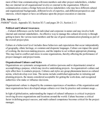 most of their time communicating with team members and other project stakeholders, whether
they are internal (at all organizational levels) or external to the organization. Effective
communication creates a bridge between diverse stakeholders who may have different cultural
and organizational backgrounds, different levels of expertise, and different perspectives and
interests, which impact or have an influence upon the project execution or outcome.
236. Answer: C.
PMBOK® Guide, Appendix X3, Section X3.7; and pages 20–21, Section 2.1.1
Political and Cultural Awareness
…Cultural differences can be both individual and corporate in nature and may involve both
internal and external stakeholders. An effective way to manage this cultural diversity is through
getting to know the various team members and the use of good communication planning as part of
the overall project plan.
Culture at a behavioral level includes those behaviors and expectations that occur independently
of geography, ethnic heritage, or common and disparate languages. Culture can impact the speed
of working, the decision-making process, and the impulse to act without appropriate planning.
This may lead to conflict and stress in some organizations, thereby affecting the performance of
project managers and project teams.
Organizational Cultures and Styles
Organizations are systematic arrangements of entities (persons and/or departments) aimed at
accomplishing a purpose, which may involve undertaking projects. An organization's culture and
style affect how it conducts projects. Cultures and styles are group phenomena known as cultural
norms, which develop over time. The norms include established approaches to initiating and
planning projects, the means considered acceptable for getting the work done, and recognized
authorities who make or influence decisions.
Organizational culture is shaped by the common experiences of members of the organization and
most organizations have developed unique cultures over time by practice and common usage…
In light of globalization, understanding the impact of cultural influences is critical in projects
involving diverse organizations and locations around the world. Culture becomes a critical
factor in defining project success, and multi-cultural competence becomes critical for the project
manager.
 