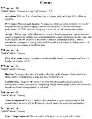 Glossary
237. Answer: B.
PMBOK® Guide, Glossary; and page 345, Section 11.5.2.1
Acceptance Criteria. A set of conditions that is required to be met before deliverables are
accepted.
Performance Measurement Baseline. An approved, integrated scope-schedule-cost plan for
the project work against which project execution is compared to measure and manage
performance. The PMB includes contingency reserve, but excludes management reserve.
Accept.…This strategy can be either passive or active. Passive acceptance requires no action
except to document the strategy, leaving the project team to deal with the risks as they occur, and
to periodically review the threat to ensure that it does not change significantly. The most
common active acceptance strategy is to establish a contingency reserve, including amounts of
time, money, or resources to handle the risks.
238. Answer: A.
PMBOK® Guide, Glossary
Code of Accounts. A numbering system used to uniquely identify each component of the work
breakdown structure (WBS).
239. Answer: C.
PMBOK® Guide, Glossary
Baseline. The approved version of a work product that can be changed only through formal
change control procedures and is used as a basis for comparison.
Cost Baseline. The approved version of the time-phased project budget, excluding any
management reserves, which can be changed only through formal change control procedures and
is used as a basis for comparison to actual results.
240. Answer: D.
PMBOK® Guide, Glossary
Scope Management Plan. A component of the project or program management plan that
describes how the scope will be defined, developed, monitored, controlled, and verified.
241. Answer: A.
PMBOK® Guide, Glossary
Project Scope Statement. The description of the project scope, major deliverables,
 
