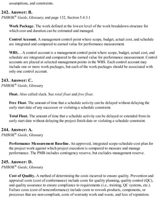 assumptions, and constraints.
242. Answer: B.
PMBOK® Guide, Glossary; and page 132, Section 5.4.3.1
Work Package. The work defined at the lowest level of the work breakdown structure for
which cost and duration can be estimated and managed.
Control Account. A management control point where scope, budget, actual cost, and schedule
are integrated and compared to earned value for performance measurement.
WBS.…A control account is a management control point where scope, budget, actual cost, and
schedule are integrated and compared to the earned value for performance measurement. Control
accounts are placed at selected management points in the WBS. Each control account may
include one or more work packages, but each of the work packages should be associated with
only one control account.
243. Answer: C.
PMBOK® Guide, Glossary
Float. Also called slack. See total float and free float.
Free Float. The amount of time that a schedule activity can be delayed without delaying the
early start date of any successor or violating a schedule constraint.
Total Float. The amount of time that a schedule activity can be delayed or extended from its
early start date without delaying the project finish date or violating a schedule constraint.
244. Answer: A.
PMBOK® Guide, Glossary
Performance Measurement Baseline. An approved, integrated scope-schedule-cost plan for
the project work against which project execution is compared to measure and manage
performance. The PMB includes contingency reserve, but excludes management reserve.
245. Answer: D.
PMBOK® Guide, Glossary
Cost of Quality. A method of determining the costs incurred to ensure quality. Prevention and
appraisal costs (cost of conformance) include costs for quality planning, quality control (QC),
and quality assurance to ensure compliance to requirements (i.e., training, QC systems, etc.).
Failure costs (cost of nonconformance) include costs to rework products, components, or
processes that are non-compliant, costs of warranty work and waste, and loss of reputation.
 
