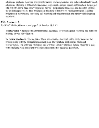 additional analysis. As more project information or characteristics are gathered and understood,
additional planning will likely be required. Significant changes occurring throughout the project
life cycle trigger a need to revisit one or more of the planning processes and possibly some of
the initiating processes. This progressive detailing of the project management plan is called
progressive elaboration, indicating that planning and documentation are iterative and ongoing
activities.
250. Answer: A.
PMBOK® Guide, Glossary; and page 353, Section 11.6.3.2
Workaround. A response to a threat that has occurred, for which a prior response had not been
planned or was not effective.
Recommended corrective actions. These are activities that realign the performance of the
project work with the project management plan. They include contingency plans and
workarounds. The latter are responses that were not initially planned, but are required to deal
with emerging risks that were previously unidentified or accepted passively.
 