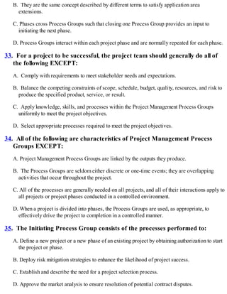 B. They are the same concept described by different terms to satisfy application area
extensions.
C. Phases cross Process Groups such that closing one Process Group provides an input to
initiating the next phase.
D. Process Groups interact within each project phase and are normally repeated for each phase.
33. For a project to be successful, the project team should generally do all of
the following EXCEPT:
A. Comply with requirements to meet stakeholder needs and expectations.
B. Balance the competing constraints of scope, schedule, budget, quality, resources, and risk to
produce the specified product, service, or result.
C. Apply knowledge, skills, and processes within the Project Management Process Groups
uniformly to meet the project objectives.
D. Select appropriate processes required to meet the project objectives.
34. All of the following are characteristics of Project Management Process
Groups EXCEPT:
A. Project Management Process Groups are linked by the outputs they produce.
B. The Process Groups are seldom either discrete or one-time events; they are overlapping
activities that occur throughout the project.
C. All of the processes are generally needed on all projects, and all of their interactions apply to
all projects or project phases conducted in a controlled environment.
D. When a project is divided into phases, the Process Groups are used, as appropriate, to
effectively drive the project to completion in a controlled manner.
35. The Initiating Process Group consists of the processes performed to:
A. Define a new project or a new phase of an existing project by obtaining authorization to start
the project or phase.
B. Deploy risk mitigation strategies to enhance the likelihood of project success.
C. Establish and describe the need for a project selection process.
D. Approve the market analysis to ensure resolution of potential contract disputes.
 