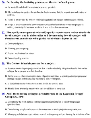 36. Performing the Initiating processes at the start of each phase:
A. Is wasteful and should be avoided whenever possible.
B. Helps to keep the project focused on the business need that the project was undertaken to
address.
C. Helps to ensure that the project continues regardless of changes in the success criteria.
D. Helps to ensure continuous employment of project team members even if the project is
unlikely to satisfy the business need that it was undertaken to address.
37. Plan quality management to identify quality requirements and/or standards
for the project and its deliverables and documenting how the project will
demonstrate compliance with quality requirements is part of the:
A. Conceptual phase.
B. Planning process group.
C. Project implementation phase.
D. Control quality process.
38. The Control Schedule process for a project:
A. Focuses on starting the project earlier than scheduled to help mitigate schedule risk and to
achieve the approved schedule baseline.
B. Is the process of monitoring the status of project activities to update project progress and
manage changes to the schedule baseline to achieve the plan.
C. Is concerned mainly with activities that are on the critical path.
D. Should focus primarily on activities that are difficult to carry out.
39. All of the following processes are performed in the Executing Process
Group EXCEPT:
A. Completing the work defined in the project management plan to satisfy the project
specifications.
B. Coordinating people and resources in accordance with the project management plan.
C. Managing stakeholder expectations, as well as integrating and performing the activities of the
 