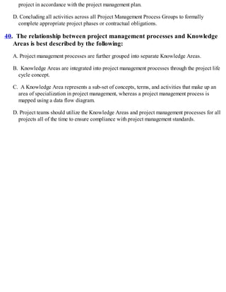 project in accordance with the project management plan.
D. Concluding all activities across all Project Management Process Groups to formally
complete appropriate project phases or contractual obligations.
40. The relationship between project management processes and Knowledge
Areas is best described by the following:
A. Project management processes are further grouped into separate Knowledge Areas.
B. Knowledge Areas are integrated into project management processes through the project life
cycle concept.
C. A Knowledge Area represents a sub-set of concepts, terms, and activities that make up an
area of specialization in project management, whereas a project management process is
mapped using a data flow diagram.
D. Project teams should utilize the Knowledge Areas and project management processes for all
projects all of the time to ensure compliance with project management standards.
 