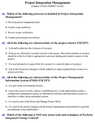 Project Integration Management
(Chapter 4 of the PMBOK® Guide)
41. Which of the following processes is included in Project Integration
Management?
A. Develop project management plan.
B. Control scope definition.
C. Review scope verification.
D. Conduct procurement surveillance.
42. All of the following are characteristics of the project charter EXCEPT:
A. It formally authorizes the existence of a project.
B. Projects are initiated by an entity external to the project. The project initiator or sponsor
should be at the level that is appropriate to procure funding and commit resources to the
project.
C. It is used primarily to request bids for a project or a specific phase of a project.
D. It provides the project manager with the authority to apply organizational resources to
project activities.
43. All of the following are characteristics of the Project Management
Information System (PMIS) EXCEPT:
A. It is part of the environmental factors.
B. It provides access to tools, such as a scheduling tool, a work authorization system, a
configuration management system, an information collection and distribution system, or
interfaces to other online automated systems.
C. It is used as part of the Direct and Manage Project Work.
D. It is used by the project manager and the project management team primarily to generate
presentations to key stakeholders.
44. Which of the following is NOT true about tools and techniques of Perform
Integrated Change Control?
 