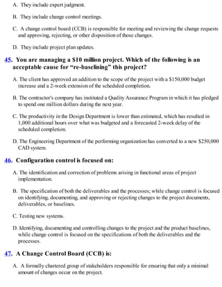 A. They include expert judgment.
B. They include change control meetings.
C. A change control board (CCB) is responsible for meeting and reviewing the change requests
and approving, rejecting, or other disposition of those changes.
D. They include project plan updates.
45. You are managing a $10 million project. Which of the following is an
acceptable cause for “re-baselining” this project?
A. The client has approved an addition to the scope of the project with a $150,000 budget
increase and a 2-week extension of the scheduled completion.
B. The contractor's company has instituted a Quality Assurance Program in which it has pledged
to spend one million dollars during the next year.
C. The productivity in the Design Department is lower than estimated, which has resulted in
1,000 additional hours over what was budgeted and a forecasted 2-week delay of the
scheduled completion.
D. The Engineering Department of the performing organization has converted to a new $250,000
CAD system.
46. Configuration control is focused on:
A. The identification and correction of problems arising in functional areas of project
implementation.
B. The specification of both the deliverables and the processes; while change control is focused
on identifying, documenting, and approving or rejecting changes to the project documents,
deliverables, or baselines.
C. Testing new systems.
D. Identifying, documenting and controlling changes to the project and the product baselines,
while change control is focused on the specifications of both the deliverables and the
processes.
47. A Change Control Board (CCB) is:
A. A formally chartered group of stakeholders responsible for ensuring that only a minimal
amount of changes occur on the project.
 