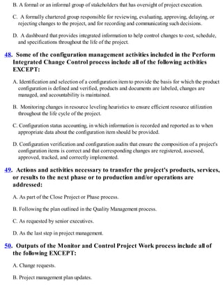 B. A formal or an informal group of stakeholders that has oversight of project execution.
C. A formally chartered group responsible for reviewing, evaluating, approving, delaying, or
rejecting changes to the project, and for recording and communicating such decisions.
D. A dashboard that provides integrated information to help control changes to cost, schedule,
and specifications throughout the life of the project.
48. Some of the configuration management activities included in the Perform
Integrated Change Control process include all of the following activities
EXCEPT:
A. Identification and selection of a configuration item to provide the basis for which the product
configuration is defined and verified, products and documents are labeled, changes are
managed, and accountability is maintained.
B. Monitoring changes in resource leveling heuristics to ensure efficient resource utilization
throughout the life cycle of the project.
C. Configuration status accounting, in which information is recorded and reported as to when
appropriate data about the configuration item should be provided.
D. Configuration verification and configuration audits that ensure the composition of a project's
configuration items is correct and that corresponding changes are registered, assessed,
approved, tracked, and correctly implemented.
49. Actions and activities necessary to transfer the project's products, services,
or results to the next phase or to production and/or operations are
addressed:
A. As part of the Close Project or Phase process.
B. Following the plan outlined in the Quality Management process.
C. As requested by senior executives.
D. As the last step in project management.
50. Outputs of the Monitor and Control Project Work process include all of
the following EXCEPT:
A. Change requests.
B. Project management plan updates.
 