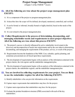 Project Scope Management
(Chapter 5 of the PMBOK ® Guide)
51. All of the following are true about the project scope management plan
EXCEPT:
A. It is a component of the project or program management plan.
B. It describes how the scope will be defined, developed, monitored, controlled, and verified.
C. It can be formal or informal, broadly framed or highly detailed, based on the needs of the
project.
D. It is not related to the project management plan.
52. Collect Requirements is the process of determining, documenting, and
managing stakeholder needs and requirements to meet project objectives.
All of the following are true about this process EXCEPT:
A. The project's success is directly influenced by active stakeholder involvement in the
discovery and decomposition of needs into requirements and by the care taken in determining,
documenting, and managing the requirements of the product, service, or result of the project.
B. Requirements become the foundation of the WBS. Cost, schedule, quality planning, and
sometimes procurement are all based upon these requirements.
C. The development of requirements begins with an analysis of the information contained in the
project charter, the risk register and the stakeholder management plan.
D. The development of requirements begins with an analysis of the information contained in the
project charter, the stakeholder register, and the stakeholder management plan.
53. You are involved in collecting requirements for your project. You are likely
to use the stakeholder register for all of the following EXCEPT:
A. Identify stakeholders who can provide information on the requirements.
B. Capture major requirements that stakeholders may have for the project.
C. Capture main expectations that stakeholders may have for the project.
D. Evaluate the product breakdown structure (PBS) associated with each of the key
stakeholders.
 