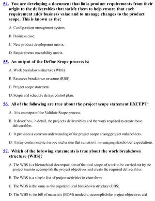 54. You are developing a document that links product requirements from their
origin to the deliverables that satisfy them to help ensure that each
requirement adds business value and to manage changes to the product
scope. This is known as the:
A. Configuration management system.
B. Business case.
C. New product development matrix.
D. Requirements traceability matrix.
55. An output of the Define Scope process is:
A. Work breakdown structure (WBS).
B. Resource breakdown structure (RBS).
C. Project scope statement.
D. Scope and schedule delays control plan.
56. All of the following are true about the project scope statement EXCEPT:
A. It is an output of the Validate Scope process.
B. It describes, in detail, the project's deliverables and the work required to create those
deliverables.
C. It provides a common understanding of the project scope among project stakeholders.
D. It may contain explicit scope exclusions that can assist in managing stakeholder expectations.
57. Which of the following statements is true about the work breakdown
structure (WBS)?
A. The WBS is a hierarchical decomposition of the total scope of work to be carried out by the
project team to accomplish the project objectives and create the required deliverables.
B. The WBS is a simple list of project activities in chart form.
C. The WBS is the same as the organizational breakdown structure (OBS).
D. The WBS is the bill of materials (BOM) needed to accomplish the project objectives and
 