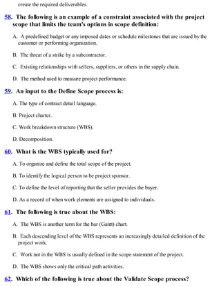create the required deliverables.
58. The following is an example of a constraint associated with the project
scope that limits the team's options in scope definition:
A. A predefined budget or any imposed dates or schedule milestones that are issued by the
customer or performing organization.
B. The threat of a strike by a subcontractor.
C. Existing relationships with sellers, suppliers, or others in the supply chain.
D. The method used to measure project performance.
59. An input to the Define Scope process is:
A. The type of contract detail language.
B. Project charter.
C. Work breakdown structure (WBS).
D. Decomposition.
60. What is the WBS typically used for?
A. To organize and define the total scope of the project.
B. To identify the logical person to be project sponsor.
C. To define the level of reporting that the seller provides the buyer.
D. As a record of when work elements are assigned to individuals.
61. The following is true about the WBS:
A. The WBS is another term for the bar (Gantt) chart.
B. Each descending level of the WBS represents an increasingly detailed definition of the
project work.
C. Work not in the WBS is usually defined in the scope statement of the project.
D. The WBS shows only the critical path activities.
62. Which of the following is true about the Validate Scope process?
 