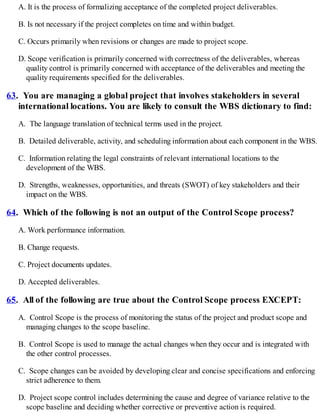 A. It is the process of formalizing acceptance of the completed project deliverables.
B. Is not necessary if the project completes on time and within budget.
C. Occurs primarily when revisions or changes are made to project scope.
D. Scope verification is primarily concerned with correctness of the deliverables, whereas
quality control is primarily concerned with acceptance of the deliverables and meeting the
quality requirements specified for the deliverables.
63. You are managing a global project that involves stakeholders in several
international locations. You are likely to consult the WBS dictionary to find:
A. The language translation of technical terms used in the project.
B. Detailed deliverable, activity, and scheduling information about each component in the WBS.
C. Information relating the legal constraints of relevant international locations to the
development of the WBS.
D. Strengths, weaknesses, opportunities, and threats (SWOT) of key stakeholders and their
impact on the WBS.
64. Which of the following is not an output of the Control Scope process?
A. Work performance information.
B. Change requests.
C. Project documents updates.
D. Accepted deliverables.
65. All of the following are true about the Control Scope process EXCEPT:
A. Control Scope is the process of monitoring the status of the project and product scope and
managing changes to the scope baseline.
B. Control Scope is used to manage the actual changes when they occur and is integrated with
the other control processes.
C. Scope changes can be avoided by developing clear and concise specifications and enforcing
strict adherence to them.
D. Project scope control includes determining the cause and degree of variance relative to the
scope baseline and deciding whether corrective or preventive action is required.
 