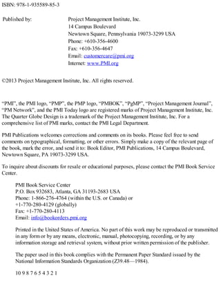ISBN: 978-1-935589-85-3
Published by: Project Management Institute, Inc.
14 Campus Boulevard
Newtown Square, Pennsylvania 19073-3299 USA
Phone: +610-356-4600
Fax: +610-356-4647
Email: customercare@pmi.org
Internet: www.PMI.org
©2013 Project Management Institute, Inc. All rights reserved.
“PMI”, the PMI logo, “PMP”, the PMP logo, “PMBOK”, “PgMP”, “Project Management Journal”,
“PM Network”, and the PMI Today logo are registered marks of Project Management Institute, Inc.
The Quarter Globe Design is a trademark of the Project Management Institute, Inc. For a
comprehensive list of PMI marks, contact the PMI Legal Department.
PMI Publications welcomes corrections and comments on its books. Please feel free to send
comments on typographical, formatting, or other errors. Simply make a copy of the relevant page of
the book, mark the error, and send it to: Book Editor, PMI Publications, 14 Campus Boulevard,
Newtown Square, PA 19073-3299 USA.
To inquire about discounts for resale or educational purposes, please contact the PMI Book Service
Center.
PMI Book Service Center
P.O. Box 932683, Atlanta, GA 31193-2683 USA
Phone: 1-866-276-4764 (within the U.S. or Canada) or
+1-770-280-4129 (globally)
Fax: +1-770-280-4113
Email: info@bookorders.pmi.org
Printed in the United States of America. No part of this work may be reproduced or transmitted
in any form or by any means, electronic, manual, photocopying, recording, or by any
information storage and retrieval system, without prior written permission of the publisher.
The paper used in this book complies with the Permanent Paper Standard issued by the
National Information Standards Organization (Z39.48—1984).
10 9 8 7 6 5 4 3 2 1
 