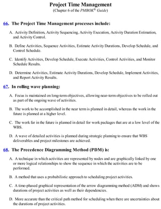Project Time Management
(Chapter 6 of the PMBOK® Guide)
66. The Project Time Management processes include:
A. Activity Definition, Activity Sequencing, Activity Execution, Activity Duration Estimation,
and Activity Control.
B. Define Activities, Sequence Activities, Estimate Activity Durations, Develop Schedule, and
Control Schedule.
C. Identify Activities, Develop Schedule, Execute Activities, Control Activities, and Monitor
Schedule Results.
D. Determine Activities, Estimate Activity Durations, Develop Schedule, Implement Activities,
and Report Activity Results.
67. In rolling wave planning:
A. Focus is maintained on long-term objectives, allowing near-term objectives to be rolled out
as part of the ongoing wave of activities.
B. The work to be accomplished in the near term is planned in detail, whereas the work in the
future is planned at a higher level.
C. The work far in the future is planned in detail for work packages that are at a low level of the
WBS.
D. A wave of detailed activities is planned during strategic planning to ensure that WBS
deliverables and project milestones are achieved.
68. The Precedence Diagramming Method (PDM) is:
A. A technique in which activities are represented by nodes and are graphically linked by one
or more logical relationships to show the sequence in which the activities are to be
performed.
B. A method that uses a probabilistic approach to scheduling project activities.
C. A time-phased graphical representation of the arrow diagramming method (ADM) and shows
durations of project activities as well as their dependencies.
D. More accurate than the critical path method for scheduling when there are uncertainties about
the durations of project activities.
 