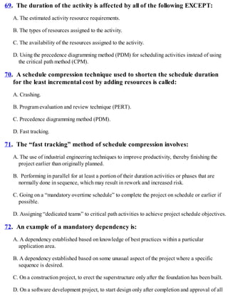 69. The duration of the activity is affected by all of the following EXCEPT:
A. The estimated activity resource requirements.
B. The types of resources assigned to the activity.
C. The availability of the resources assigned to the activity.
D. Using the precedence diagramming method (PDM) for scheduling activities instead of using
the critical path method (CPM).
70. A schedule compression technique used to shorten the schedule duration
for the least incremental cost by adding resources is called:
A. Crashing.
B. Program evaluation and review technique (PERT).
C. Precedence diagramming method (PDM).
D. Fast tracking.
71. The “fast tracking” method of schedule compression involves:
A. The use of industrial engineering techniques to improve productivity, thereby finishing the
project earlier than originally planned.
B. Performing in parallel for at least a portion of their duration activities or phases that are
normally done in sequence, which may result in rework and increased risk.
C. Going on a “mandatory overtime schedule” to complete the project on schedule or earlier if
possible.
D. Assigning “dedicated teams” to critical path activities to achieve project schedule objectives.
72. An example of a mandatory dependency is:
A. A dependency established based on knowledge of best practices within a particular
application area.
B. A dependency established based on some unusual aspect of the project where a specific
sequence is desired.
C. On a construction project, to erect the superstructure only after the foundation has been built.
D. On a software development project, to start design only after completion and approval of all
 