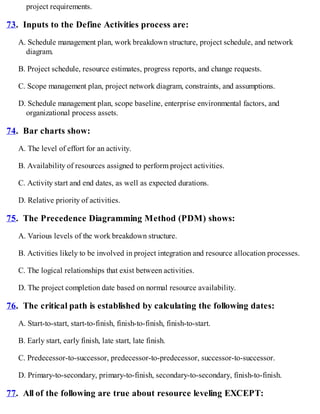 project requirements.
73. Inputs to the Define Activities process are:
A. Schedule management plan, work breakdown structure, project schedule, and network
diagram.
B. Project schedule, resource estimates, progress reports, and change requests.
C. Scope management plan, project network diagram, constraints, and assumptions.
D. Schedule management plan, scope baseline, enterprise environmental factors, and
organizational process assets.
74. Bar charts show:
A. The level of effort for an activity.
B. Availability of resources assigned to perform project activities.
C. Activity start and end dates, as well as expected durations.
D. Relative priority of activities.
75. The Precedence Diagramming Method (PDM) shows:
A. Various levels of the work breakdown structure.
B. Activities likely to be involved in project integration and resource allocation processes.
C. The logical relationships that exist between activities.
D. The project completion date based on normal resource availability.
76. The critical path is established by calculating the following dates:
A. Start-to-start, start-to-finish, finish-to-finish, finish-to-start.
B. Early start, early finish, late start, late finish.
C. Predecessor-to-successor, predecessor-to-predecessor, successor-to-successor.
D. Primary-to-secondary, primary-to-finish, secondary-to-secondary, finish-to-finish.
77. All of the following are true about resource leveling EXCEPT:
 