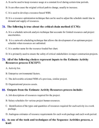 A. It can be used to keep resource usage at a constant level during certain time periods.
B. It can often cause the original critical path to change, usually to increase.
C. It is used to develop a resource-based WBS.
D. It is a resource optimization technique that can be used to adjust the schedule model due to
demand and supply of resources.
78. The following is true about the critical chain method (CCM):
A. It is a schedule network analysis technique that accounts for limited resources and project
uncertainties.
B. It is a network scheduling technique that allows the development of an optimum project
schedule when resources are unlimited.
C. It is another name for the resource-loaded bar chart.
D. It is primarily used to ensure the safety of critical stakeholders in major construction projects.
79. All of the following choices represent inputs to the Estimate Activity
Resources process EXCEPT:
A. Activity list.
B. Enterprise environmental factors.
C. The deliverable-oriented WBS of a previous, similar project.
D. Organizational process assets.
80. Outputs from the Estimate Activity Resources process include:
A. Job descriptions of resources required for the project.
B. Salary schedules for various project human resources.
C. Identification of the types and quantities of resources required for each activity in a work
package.
D. Analogous estimates of resource requirements for each work package and each work period.
81. As one of the tools and techniques of the Sequence Activities process, a
lead:
 