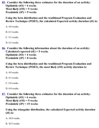 85. Consider the following three estimates for the duration of an activity:
Optimistic (tO) = 4 weeks
Most likely (tM) = 5 weeks
Pessimistic (tP) = 9 weeks
Using the beta distribution and the traditional Program Evaluation and
Review Technique (PERT), the calculated Expected activity duration (tE) is:
A. 4.0 weeks.
B. 4.5 weeks.
C. 5.5 weeks.
D. 6.5 weeks.
86. Consider the following information about the duration of an activity:
Calculated expected (tE) = 5 weeks
Optimistic (tO) = 4 weeks
Pessimistic (tP) = 8 weeks
Using the beta distribution and the traditional Program Evaluation and
Review Technique (PERT), the most likely (tM) activity duration is:
A. 4.0 weeks.
B. 4.5 weeks.
C. 5.0 weeks.
D. 6.0 weeks.
87. Consider the following three estimates for the duration of an activity:
Optimistic (tO) = 6 weeks
Most likely (tM) = 9 weeks
Pessimistic (tP) = 15 weeks
Using the triangular distribution, the calculated Expected activity duration
(tE) is:
A. 10.0 weeks.
B. 10.5 weeks.
 
