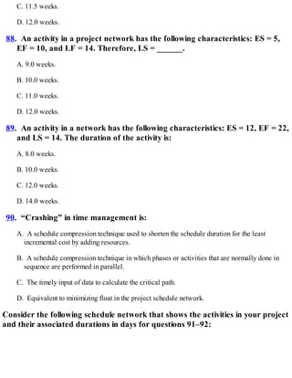 C. 11.5 weeks.
D. 12.0 weeks.
88. An activity in a project network has the following characteristics: ES = 5,
EF = 10, and LF = 14. Therefore, LS = ______.
A. 9.0 weeks.
B. 10.0 weeks.
C. 11.0 weeks.
D. 12.0 weeks.
89. An activity in a network has the following characteristics: ES = 12, EF = 22,
and LS = 14. The duration of the activity is:
A. 8.0 weeks.
B. 10.0 weeks.
C. 12.0 weeks.
D. 14.0 weeks.
90. “Crashing” in time management is:
A. A schedule compression technique used to shorten the schedule duration for the least
incremental cost by adding resources.
B. A schedule compression technique in which phases or activities that are normally done in
sequence are performed in parallel.
C. The timely input of data to calculate the critical path.
D. Equivalent to minimizing float in the project schedule network.
Consider the following schedule network that shows the activities in your project
and their associated durations in days for questions 91–92:
 