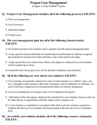 Project Cost Management
(Chapter 7 of the PMBOK® Guide)
93. Project Cost Management includes all of the following processes EXCEPT:
A. Plan cost management.
B. Level resources.
C. Determine budget.
D. Control costs.
94. The cost management plan has all of the following characteristics
EXCEPT:
A. It is based on project cost estimates and is separate from the project management plan.
B. It may specify variance thresholds for monitoring cost performance to indicate an agreed-
upon amount of variation to be allowed before some action needs to be taken.
C. It may specify the level of precision, which is the degree to which activity cost estimates
will be rounded up or down.
D. It describes how the project costs will be planned, structured, and controlled.
95. All of the following are true about cost estimates EXCEPT:
A. Cost estimates are generally expressed in units of some currency (i.e., dollars, euros, yen,
etc.), although in some instances other units of measure, such as staff hours or staff days, are
used to facilitate comparisons by eliminating the effects of currency fluctuations.
B. Costs are estimated for all resources that will be charged to the project.
C. Information in the risk register should not be considered in cost estimates, because risks can
be either threats or opportunities and their impact tends to balance out.
D. A cost estimate is a quantitative assessment of the likely costs for resources required to
complete the activity. Cost estimates may be presented at the activity level or in summary
form.
96. An activity cost estimate includes all of the following resource categories
EXCEPT:
 