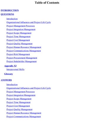 Table of Contents
INTRODUCTION
QUESTIONS
Introduction
Organizational Influences and Project Life Cycle
Project Management Processes
Project Integration Management
Project Scope Management
Project Time Management
Project Cost Management
Project Quality Management
Project Human Resource Management
Project Communications Management
Project Risk Management
Project Procurement Management
Project Stakeholder Management
Appendix X3
Interpersonal Skills
Glossary
ANSWERS
Introduction
Organizational Influences and Project Life Cycle
Project Management Processes
Project Integration Management
Project Scope Management
Project Time Management
Project Cost Management
Project Quality Management
Project Human Resource Management
Project Communications Management
 