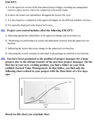 EXCEPT:
A. It is the approved version of the time-phased project budget, excluding any management
reserves, and is used as a basis for comparison with actual results.
B. It shows the actual cost expenditures throughout the project life cycle.
C. It is developed as a summation of the approved budgets for the different schedule activities.
D. It is typically displayed in the form of an S-curve.
101. Project cost control includes all of the following EXCEPT:
A. Informing appropriate stakeholders of all approved changes and associated cost.
B. Monitoring cost performance to isolate and understand variances from the approved cost
baseline.
C. Influencing the factors that create changes to the authorized cost baseline.
D. Allocating the overall estimates to individual work packages to establish a cost baseline.
102. You have been promoted to the position of project manager for a large
project, due to the abrupt transfer of the previous project manager. On the
first day in your new, exciting position, you find a folder on your desk
entitled: Earned Value Management. In that folder, you find only the
following chart related to your project with the Data Date of a few days
ago:
Based on this chart you conclude that:
 