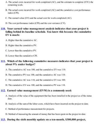 A. The actual costs incurred for work completed (AC), and the estimate to complete (ETC) the
remaining work.
B. The actual costs incurred for work completed (AC) and the cumulative cost performance
index (CPI).
C. The earned value (EV) and the actual cost for work completed (AC).
D. The cost performance index (CPI) and the cost variance (CV).
110. Your earned value management analysis indicates that your project is
falling behind its baseline schedule. You know this because the cumulative
EV is much:
A. Higher than the cumulative AC.
B. Higher than the cumulative PV.
C. Lower than the cumulative PV.
D. Lower than the cumulative CPI.
111. Which of the following cumulative measures indicates that your project is
about 9% under budget?
A. The cumulative AC was 100, and the cumulative EV was 110.
B. The cumulative PV was 100, and the cumulative AC was 110.
C. The cumulative AC was 110, and the cumulative EV was 100.
D. The cumulative EV was 100, and the cumulative PV was 110.
112. Earned value management (EVM) is a commonly used:
A. Analysis of the value of the equipment that has been installed in the project as of the status
date.
B. Analysis of the sum of the labor costs, which have been incurred on the project to date.
C. Method of performance measurement for projects.
D. Method of measuring the amount of money that has been spent on the project to date.
113. During the sixth monthly update on a ten-month, $300,000 project,
 