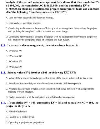 analysis of the earned value management data shows that the cumulative PV
is $190,000, the cumulative AC is $120,000, and the cumulative EV is
$150,000. In planning its action, the project management team can conclude
all of the following from these measures EXCEPT:
A. Less has been accomplished than was planned.
B. Less has been spent than planned.
C. Continuing performance at the same efficiency with no management intervention, the project
will probably be completed behind schedule and under budget.
D. Continuing performance at the same efficiency with no management intervention, the project
will probably be completed ahead of schedule and over budget.
114. In earned value management, the cost variance is equal to:
A. EV minus PV.
B. EV minus AC.
C. AC minus EV.
D. PV minus EV.
115. Earned value (EV) involves all of the following EXCEPT:
A. Value of the work performed expressed in terms of the budget authorized for that work.
B. Actual cost for an activity or work breakdown structure (WBS) component.
C. Progress measurement criteria, which should be established for each WBS component to
measure work in progress.
D. Budget associated with the authorized work that has been completed.
116. If cumulative PV = 100, cumulative EV = 98, and cumulative AC = 104, the
project is likely to be:
A. Ahead of schedule.
B. Headed for a cost overrun.
C. Operating at project cost projections.
 