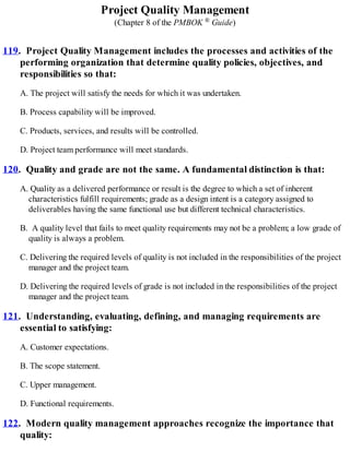 Project Quality Management
(Chapter 8 of the PMBOK ® Guide)
119. Project Quality Management includes the processes and activities of the
performing organization that determine quality policies, objectives, and
responsibilities so that:
A. The project will satisfy the needs for which it was undertaken.
B. Process capability will be improved.
C. Products, services, and results will be controlled.
D. Project team performance will meet standards.
120. Quality and grade are not the same. A fundamental distinction is that:
A. Quality as a delivered performance or result is the degree to which a set of inherent
characteristics fulfill requirements; grade as a design intent is a category assigned to
deliverables having the same functional use but different technical characteristics.
B. A quality level that fails to meet quality requirements may not be a problem; a low grade of
quality is always a problem.
C. Delivering the required levels of quality is not included in the responsibilities of the project
manager and the project team.
D. Delivering the required levels of grade is not included in the responsibilities of the project
manager and the project team.
121. Understanding, evaluating, defining, and managing requirements are
essential to satisfying:
A. Customer expectations.
B. The scope statement.
C. Upper management.
D. Functional requirements.
122. Modern quality management approaches recognize the importance that
quality:
 
