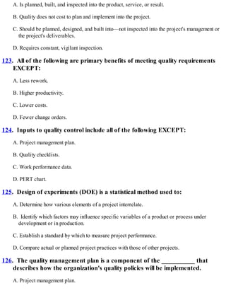 A. Is planned, built, and inspected into the product, service, or result.
B. Quality does not cost to plan and implement into the project.
C. Should be planned, designed, and built into—not inspected into the project's management or
the project's deliverables.
D. Requires constant, vigilant inspection.
123. All of the following are primary benefits of meeting quality requirements
EXCEPT:
A. Less rework.
B. Higher productivity.
C. Lower costs.
D. Fewer change orders.
124. Inputs to quality control include all of the following EXCEPT:
A. Project management plan.
B. Quality checklists.
C. Work performance data.
D. PERT chart.
125. Design of experiments (DOE) is a statistical method used to:
A. Determine how various elements of a project interrelate.
B. Identify which factors may influence specific variables of a product or process under
development or in production.
C. Establish a standard by which to measure project performance.
D. Compare actual or planned project practices with those of other projects.
126. The quality management plan is a component of the __________ that
describes how the organization's quality policies will be implemented.
A. Project management plan.
 