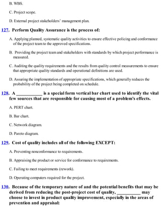 B. WBS.
C. Project scope.
D. External project stakeholders’ management plan.
127. Perform Quality Assurance is the process of:
A. Applying planned, systematic quality activities to ensure effective policing and conformance
of the project team to the approved specifications.
B. Providing the project team and stakeholders with standards by which project performance is
measured.
C. Auditing the quality requirements and the results from quality control measurements to ensure
that appropriate quality standards and operational definitions are used.
D. Assuring the implementation of appropriate specifications, which generally reduces the
probability of the project being completed on schedule.
128. A ___________ is a special form vertical bar chart used to identify the vital
few sources that are responsible for causing most of a problem's effects.
A. PERT chart.
B. Bar chart.
C. Network diagram.
D. Pareto diagram.
129. Cost of quality includes all of the following EXCEPT:
A. Preventing nonconformance to requirements.
B. Appraising the product or service for conformance to requirements.
C. Failing to meet requirements (rework).
D. Operating computers required for the project.
130. Because of the temporary nature of and the potential benefits that may be
derived from reducing the post-project cost of quality, __________ may
choose to invest in product quality improvement, especially in the areas of
prevention and appraisal:
 