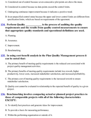 A. Considered out of control because seven consecutive plot points are above the mean.
B. Considered in control because no data points exceed the control limits.
C. Undergoing continuous improvement because it indicates a positive trend.
D. In an unspecified control status because the upper and lower control limits are different from
specification limits, which are based on requirements of the agreement.
134. Perform Quality ____________ is the process of auditing the quality
requirements and the results from quality control measurements to ensure
that appropriate quality standards and operational definitions are used.
A. Planning.
B. Assurance.
C. Improvement.
D. Benchmarking.
135. In using cost-benefit analysis in the Plan Quality Management process it
can be noted that:
A. The primary benefit of meeting quality requirements is the reduced cost associated with
project quality management activities.
B. The primary benefits of meeting quality requirements include less rework, higher
productivity, lower costs, increased stakeholder satisfaction, and increased profitability.
C. The primary cost of meeting quality requirements is the increased rework to ensure
stakeholder satisfaction.
D. Quality cost cannot be evaluated in relationship to the expected benefit of quality in a given
project.
136. Benchmarking involves comparing actual or planned project practices to
those of comparable projects with all of the following characteristics
EXCEPT:
A. To identify best practices and generate ideas for improvement.
B. To provide a basis for measuring performance.
C. Within the performing organization or outside of it.
 