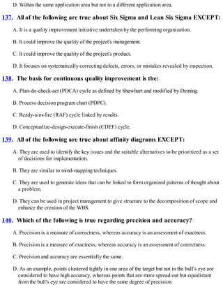 D. Within the same application area but not in a different application area.
137. All of the following are true about Six Sigma and Lean Six Sigma EXCEPT:
A. It is a quality improvement initiative undertaken by the performing organization.
B. It could improve the quality of the project's management.
C. It could improve the quality of the project's product.
D. It focuses on systematically correcting defects, errors, or mistakes revealed by inspection.
138. The basis for continuous quality improvement is the:
A. Plan-do-check-act (PDCA) cycle as defined by Shewhart and modified by Deming.
B. Process decision program chart (PDPC).
C. Ready-aim-fire (RAF) cycle linked by results.
D. Conceptualize-design-execute-finish (CDEF) cycle.
139. All of the following are true about affinity diagrams EXCEPT:
A. They are used to identify the key issues and the suitable alternatives to be prioritized as a set
of decisions for implementation.
B. They are similar to mind-mapping techniques.
C. They are used to generate ideas that can be linked to form organized patterns of thought about
a problem.
D. They can be used in project management to give structure to the decomposition of scope and
enhance the creation of the WBS.
140. Which of the following is true regarding precision and accuracy?
A. Precision is a measure of correctness, whereas accuracy is an assessment of exactness.
B. Precision is a measure of exactness, whereas accuracy is an assessment of correctness.
C. Precision and accuracy are essentially the same.
D. As an example, points clustered tightly in one area of the target but not in the bull's eye are
considered to have high accuracy, whereas points that are more spread out but equidistant
from the bull's eye are considered to have the same degree of precision.
 
