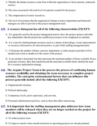 A. Whether the human resources come from within the organization or from external, contracted
sources.
B. The costs associated with each level of expertise needed for the project.
C. The compensation of senior executives.
D. The level of assistance that the organization's human resource department and functional
managers are able to provide to the project management team.
145. A resource histogram has all of the following characteristics EXCEPT:
A. It is generally used by the project management team to show the project sponsor and other
key stakeholders that the project has insufficient resources to be completed on schedule.
B. It is a tool for charting human resources used as a means of providing a visual representation
or resources allocation to all interested parties, as part of the staffing management plan.
C. It illustrates the number of hours a person, department, or entire project team that will be
needed each week or month over the course of the project.
D. It can include a horizontal line that represents the maximum number of hours available from a
particular resource. Bars that extend beyond the maximum available hours identify the need
for a resource optimization strategy.
146. The Acquire Project Team is the process the process of confirming human
resource availability and obtaining the team necessary to complete project
activities. The enterprise environmental factors that can influence this
process generally include all of the following EXCEPT:
A. Organizational structure.
B. Political philosophy.
C. Competency levels, prior experience, and cost rate.
D. Personnel administration policies, such as those that affect outsourcing.
147. It is important that the staffing management plan addresses how team
members will be released when they are no longer needed on the project for
all of the following reasons EXCEPT:
A. To reduce project costs.
B. To improve morale when smooth transitions to upcoming projects are already planned.
 