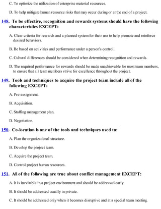 C. To optimize the utilization of enterprise material resources.
D. To help mitigate human resource risks that may occur during or at the end of a project.
148. To be effective, recognition and rewards systems should have the following
characteristics EXCEPT:
A. Clear criteria for rewards and a planned system for their use to help promote and reinforce
desired behaviors.
B. Be based on activities and performance under a person's control.
C. Cultural differences should be considered when determining recognition and rewards.
D. The required performance for rewards should be made unachievable for most team members,
to ensure that all team members strive for excellence throughout the project.
149. Tools and techniques to acquire the project team include all of the
following EXCEPT:
A. Pre-assignment.
B. Acquisition.
C. Staffing management plan.
D. Negotiation.
150. Co-location is one of the tools and techniques used to:
A. Plan the organizational structure.
B. Develop the project team.
C. Acquire the project team.
D. Control project human resources.
151. All of the following are true about conflict management EXCEPT:
A. It is inevitable in a project environment and should be addressed early.
B. It should be addressed usually in private.
C. It should be addressed only when it becomes disruptive and at a special team meeting.
 