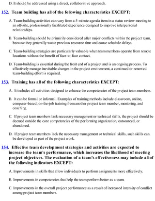 D. It should be addressed using a direct, collaborative approach.
152. Team building has all of the following characteristics EXCEPT:
A. Team-building activities can vary from a 5-minute agenda item in a status review meeting to
an off-site, professionally facilitated experience designed to improve interpersonal
relationships.
B. Team-building should be primarily considered after major conflicts within the project team,
because they generally waste precious resource time and cause schedule delays.
C. Team-building strategies are particularly valuable when team members operate from remote
locations without the benefit of face-to-face contact.
D. Team-building is essential during the front end of a project and is an ongoing process. To
effectively manage inevitable changes in the project environment, a continued or renewed
team-building effort is required.
153. Training has all of the following characteristics EXCEPT:
A. It includes all activities designed to enhance the competencies of the project team members.
B. It can be formal or informal. Examples of training methods include classroom, online,
computer-based, on-the-job training from another project team member, mentoring, and
coaching.
C. If project team members lack necessary management or technical skills, the project should be
deemed outside the core competencies of the performing organization, outsourced, or
abandoned.
D. If project team members lack the necessary management or technical skills, such skills can
be developed as part of the project work.
154. Effective team development strategies and activities are expected to
increase the team's performance, which increases the likelihood of meeting
project objectives. The evaluation of a team's effectiveness may include all of
the following indicators EXCEPT:
A. Improvements in skills that allow individuals to perform assignments more effectively.
B. Improvements in competencies that help the team perform better as a team.
C. Improvements in the overall project performance as a result of increased intensity of conflict
among project team members.
 