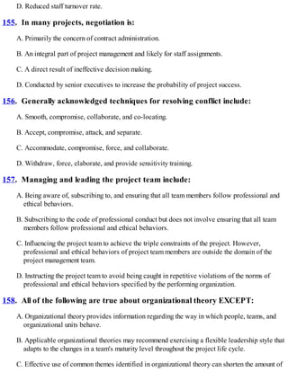 D. Reduced staff turnover rate.
155. In many projects, negotiation is:
A. Primarily the concern of contract administration.
B. An integral part of project management and likely for staff assignments.
C. A direct result of ineffective decision making.
D. Conducted by senior executives to increase the probability of project success.
156. Generally acknowledged techniques for resolving conflict include:
A. Smooth, compromise, collaborate, and co-locating.
B. Accept, compromise, attack, and separate.
C. Accommodate, compromise, force, and collaborate.
D. Withdraw, force, elaborate, and provide sensitivity training.
157. Managing and leading the project team include:
A. Being aware of, subscribing to, and ensuring that all team members follow professional and
ethical behaviors.
B. Subscribing to the code of professional conduct but does not involve ensuring that all team
members follow professional and ethical behaviors.
C. Influencing the project team to achieve the triple constraints of the project. However,
professional and ethical behaviors of project team members are outside the domain of the
project management team.
D. Instructing the project team to avoid being caught in repetitive violations of the norms of
professional and ethical behaviors specified by the performing organization.
158. All of the following are true about organizational theory EXCEPT:
A. Organizational theory provides information regarding the way in which people, teams, and
organizational units behave.
B. Applicable organizational theories may recommend exercising a flexible leadership style that
adapts to the changes in a team's maturity level throughout the project life cycle.
C. Effective use of common themes identified in organizational theory can shorten the amount of
 