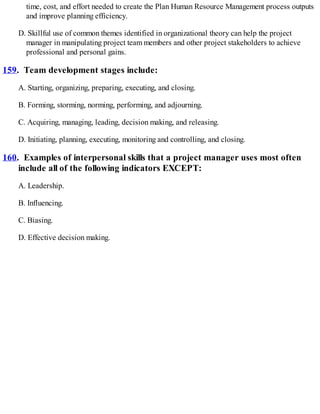 time, cost, and effort needed to create the Plan Human Resource Management process outputs
and improve planning efficiency.
D. Skillful use of common themes identified in organizational theory can help the project
manager in manipulating project team members and other project stakeholders to achieve
professional and personal gains.
159. Team development stages include:
A. Starting, organizing, preparing, executing, and closing.
B. Forming, storming, norming, performing, and adjourning.
C. Acquiring, managing, leading, decision making, and releasing.
D. Initiating, planning, executing, monitoring and controlling, and closing.
160. Examples of interpersonal skills that a project manager uses most often
include all of the following indicators EXCEPT:
A. Leadership.
B. Influencing.
C. Biasing.
D. Effective decision making.
 