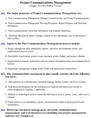 Project Communications Management
(Chapter 10 of the PMBOK ® Guide)
161. The major processes of Project Communications Management are:
A. Plan Communications Management, Manage Communications, and Control Communications.
B. Plan Communications Management, Develop Responses, Report Progress, and Distribute
Information.
C. Plan Communications, Distribute Information, and Schedule Reporting.
D. Distribute Information, Report Changes, Update Project Documents, and Accept Project
Deliverables.
162. Inputs to the Plan Communications Management process include:
A. Project management plan, stakeholder register, enterprise environmental factors, and
organizational process assets.
B. Stakeholder requirements, project scope statement, project budget, and project schedule.
C. Organizational structure, stakeholder analysis, project management plan, and communications
barriers.
D. Stakeholder management strategy, RAM, WBS, and administrative procedures.
163. The communications management plan usually contains all of the following
EXCEPT:
A. Information to be communicated, including language, format, content, and level of detail.
B. Time frame and frequency for the distribution of required information and receipt of
acknowledgment or response, if applicable.
C. Methods or technologies used to convey the information, such as memos, email, and/or press
releases.
D. Email archives, correspondence, reports, and documents related to the project from all
stakeholders.
164. Hard-copy document management, electronic communications
management, and web interfaces to scheduling and project management
software are examples of:
 