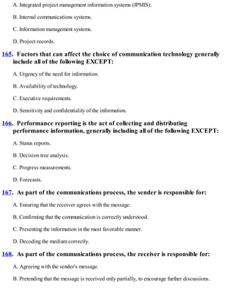 A. Integrated project management information systems (IPMIS).
B. Internal communications systems.
C. Information management systems.
D. Project records.
165. Factors that can affect the choice of communication technology generally
include all of the following EXCEPT:
A. Urgency of the need for information.
B. Availability of technology.
C. Executive requirements.
D. Sensitivity and confidentiality of the information.
166. Performance reporting is the act of collecting and distributing
performance information, generally including all of the following EXCEPT:
A. Status reports.
B. Decision tree analysis.
C. Progress measurements.
D. Forecasts.
167. As part of the communications process, the sender is responsible for:
A. Ensuring that the receiver agrees with the message.
B. Confirming that the communication is correctly understood.
C. Presenting the information in the most favorable manner.
D. Decoding the medium correctly.
168. As part of the communications process, the receiver is responsible for:
A. Agreeing with the sender's message.
B. Pretending that the message is received only partially, to encourage further discussions.
 