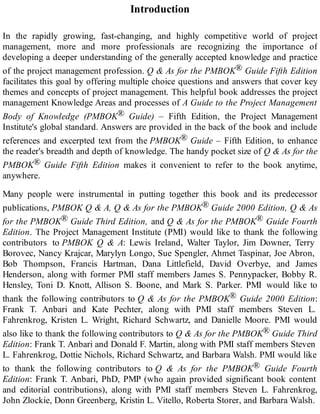 Introduction
In the rapidly growing, fast-changing, and highly competitive world of project
management, more and more professionals are recognizing the importance of
developing a deeper understanding of the generally accepted knowledge and practice
of the project management profession. Q & As for the PMBOK® Guide Fifth Edition
facilitates this goal by offering multiple choice questions and answers that cover key
themes and concepts of project management. This helpful book addresses the project
management Knowledge Areas and processes of A Guide to the Project Management
Body of Knowledge (PMBOK® Guide) – Fifth Edition, the Project Management
Institute's global standard. Answers are provided in the back of the book and include
references and excerpted text from the PMBOK® Guide – Fifth Edition, to enhance
the reader's breadth and depth of knowledge. The handy pocket size of Q & As for the
PMBOK® Guide Fifth Edition makes it convenient to refer to the book anytime,
anywhere.
Many people were instrumental in putting together this book and its predecessor
publications, PMBOK Q & A, Q & As for the PMBOK® Guide 2000 Edition, Q & As
for the PMBOK® Guide Third Edition, and Q & As for the PMBOK® Guide Fourth
Edition. The Project Management Institute (PMI) would like to thank the following
contributors to PMBOK Q & A: Lewis Ireland, Walter Taylor, Jim Downer, Terry
Borovec, Nancy Krajcar, Marylyn Longo, Sue Spengler, Ahmet Taspinar, Joe Abron,
Bob Thompson, Francis Hartman, Dana Littlefield, David Overbye, and James
Henderson, along with former PMI staff members James S. Pennypacker, Bobby R.
Hensley, Toni D. Knott, Allison S. Boone, and Mark S. Parker. PMI would like to
thank the following contributors to Q & As for the PMBOK® Guide 2000 Edition:
Frank T. Anbari and Kate Pechter, along with PMI staff members Steven L.
Fahrenkrog, Kristen L. Wright, Richard Schwartz, and Danielle Moore. PMI would
also like to thank the following contributors to Q & As for the PMBOK® Guide Third
Edition: Frank T. Anbari and Donald F. Martin, along with PMI staff members Steven
L. Fahrenkrog, Dottie Nichols, Richard Schwartz, and Barbara Walsh. PMI would like
to thank the following contributors to Q & As for the PMBOK® Guide Fourth
Edition: Frank T. Anbari, PhD, PMP (who again provided significant book content
and editorial contributions), along with PMI staff members Steven L. Fahrenkrog,
John Zlockie, Donn Greenberg, Kristin L. Vitello, Roberta Storer, and Barbara Walsh.
 