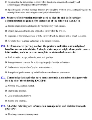 C. Ensuring that the information is received in its entirety, understood correctly, and
acknowledged or responded to appropriately.
D. Specifying that a verbal message does not give insight to problem areas, and requiring that the
message be reduced to writing to avoid potential confusion.
169. Sources of information typically used to identify and define project
communication requirements include all of the following EXCEPT:
A. Project organization and stakeholder responsibility relationships.
B. Disciplines, departments, and specialties involved in the project.
C. Logistics of how many persons will be involved with the project and at which locations.
D. Availability of in-place technology at the project location.
170. Performance reporting involves the periodic collection and analysis of
baseline versus actual data. A simple status report might show performance
information, such as percent complete or status dashboards for:
A. Each area (i.e., scope, schedule, cost, and quality).
B. Recognition and rewards for achieving the project's major milestones.
C. Performance appraisals of project team members.
D. Exceptional performance by individual team members (or sub-teams).
171. Communication activities have many potential dimensions that generally
include all of the following EXCEPT:
A. Written, oral, and non-verbal.
B. Internal and external.
C. Conceptual and definitive.
D. Formal and informal.
172. All of the following are information management and distribution tools
EXCEPT:
A. Hard-copy document management.
 