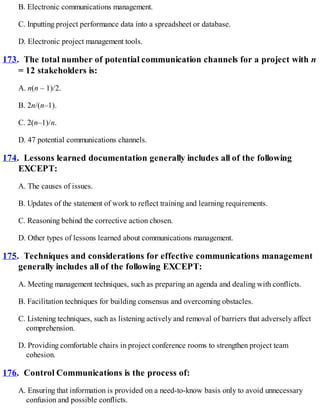 B. Electronic communications management.
C. Inputting project performance data into a spreadsheet or database.
D. Electronic project management tools.
173. The total number of potential communication channels for a project with n
= 12 stakeholders is:
A. n(n – 1)/2.
B. 2n/(n–1).
C. 2(n–1)/n.
D. 47 potential communications channels.
174. Lessons learned documentation generally includes all of the following
EXCEPT:
A. The causes of issues.
B. Updates of the statement of work to reflect training and learning requirements.
C. Reasoning behind the corrective action chosen.
D. Other types of lessons learned about communications management.
175. Techniques and considerations for effective communications management
generally includes all of the following EXCEPT:
A. Meeting management techniques, such as preparing an agenda and dealing with conflicts.
B. Facilitation techniques for building consensus and overcoming obstacles.
C. Listening techniques, such as listening actively and removal of barriers that adversely affect
comprehension.
D. Providing comfortable chairs in project conference rooms to strengthen project team
cohesion.
176. Control Communications is the process of:
A. Ensuring that information is provided on a need-to-know basis only to avoid unnecessary
confusion and possible conflicts.
 