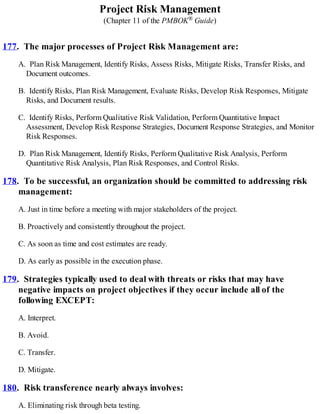 Project Risk Management
(Chapter 11 of the PMBOK® Guide)
177. The major processes of Project Risk Management are:
A. Plan Risk Management, Identify Risks, Assess Risks, Mitigate Risks, Transfer Risks, and
Document outcomes.
B. Identify Risks, Plan Risk Management, Evaluate Risks, Develop Risk Responses, Mitigate
Risks, and Document results.
C. Identify Risks, Perform Qualitative Risk Validation, Perform Quantitative Impact
Assessment, Develop Risk Response Strategies, Document Response Strategies, and Monitor
Risk Responses.
D. Plan Risk Management, Identify Risks, Perform Qualitative Risk Analysis, Perform
Quantitative Risk Analysis, Plan Risk Responses, and Control Risks.
178. To be successful, an organization should be committed to addressing risk
management:
A. Just in time before a meeting with major stakeholders of the project.
B. Proactively and consistently throughout the project.
C. As soon as time and cost estimates are ready.
D. As early as possible in the execution phase.
179. Strategies typically used to deal with threats or risks that may have
negative impacts on project objectives if they occur include all of the
following EXCEPT:
A. Interpret.
B. Avoid.
C. Transfer.
D. Mitigate.
180. Risk transference nearly always involves:
A. Eliminating risk through beta testing.
 