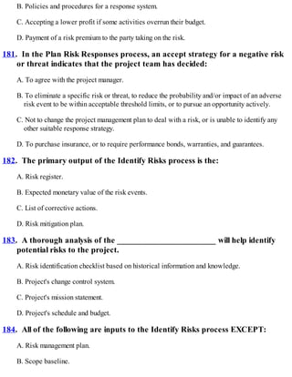 B. Policies and procedures for a response system.
C. Accepting a lower profit if some activities overrun their budget.
D. Payment of a risk premium to the party taking on the risk.
181. In the Plan Risk Responses process, an accept strategy for a negative risk
or threat indicates that the project team has decided:
A. To agree with the project manager.
B. To eliminate a specific risk or threat, to reduce the probability and/or impact of an adverse
risk event to be within acceptable threshold limits, or to pursue an opportunity actively.
C. Not to change the project management plan to deal with a risk, or is unable to identify any
other suitable response strategy.
D. To purchase insurance, or to require performance bonds, warranties, and guarantees.
182. The primary output of the Identify Risks process is the:
A. Risk register.
B. Expected monetary value of the risk events.
C. List of corrective actions.
D. Risk mitigation plan.
183. A thorough analysis of the _______________________ will help identify
potential risks to the project.
A. Risk identification checklist based on historical information and knowledge.
B. Project's change control system.
C. Project's mission statement.
D. Project's schedule and budget.
184. All of the following are inputs to the Identify Risks process EXCEPT:
A. Risk management plan.
B. Scope baseline.
 