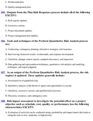 C. Workaround plan.
D. Quality management plan.
185. Outputs from the Plan Risk Responses process include all of the following
EXCEPT:
A. Risk register updates.
B. Corrective actions.
C. Project documents updates.
D. Project management plan updates.
186. Tools and techniques of the Perform Quantitative Risk Analysis process
are:
A. Contracting, contingency planning, alternative strategies, and insurance.
B. Interviewing, historical results, workarounds, and response development.
C. Checklists, damage control reports, standard allowances, and inspection.
D. Data gathering and representation techniques, quantitative risk analysis and modeling
techniques, and expert judgment.
187. As an output of the Perform Quantitative Risk Analysis process, the risk
register is updated. These updates generally include:
A. Prioritized list of quantified risks.
B. Qualitative analysis of the threats to ignore and opportunities to accept.
C. Checklists, corrective actions, and qualified decision trees.
D. Direction, resources, and contingency costs.
188. Risk impact assessment to investigate the potential effect on a project
objective such as schedule, cost, quality, or performance has the following
characteristics EXCEPT:
A. Evaluation of each risk can be conducted using a probability and impact matrix that leads to
rating the risks as low, moderate, or high priority.
 