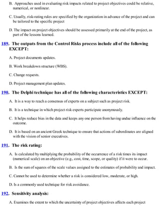 B. Approaches used in evaluating risk impacts related to project objectives could be relative,
numerical, or nonlinear.
C. Usually, risk-rating rules are specified by the organization in advance of the project and can
be tailored to the specific project
D. The impact on project objectives should be assessed primarily at the end of the project, as
part of the lessons learned.
189. The outputs from the Control Risks process include all of the following
EXCEPT:
A. Project documents updates.
B. Work breakdown structure (WBS).
C. Change requests.
D. Project management plan updates.
190. The Delphi technique has all of the following characteristics EXCEPT:
A. It is a way to reach a consensus of experts on a subject such as project risk.
B. It is a technique in which project risk experts participate anonymously.
C. It helps reduce bias in the data and keeps any one person from having undue influence on the
outcome.
D. It is based on an ancient Greek technique to ensure that actions of subordinates are aligned
with the vision of senior executives.
191. The risk rating:
A. Is calculated by multiplying the probability of the occurrence of a risk times its impact
(numerical scale) on an objective (e.g., cost, time, scope, or quality) if it were to occur.
B. Is the sum of squares of the scale values assigned to the estimates of probability and impact.
C. Cannot be used to determine whether a risk is considered low, moderate, or high.
D. Is a commonly used technique for risk avoidance.
192. Sensitivity analysis:
A. Examines the extent to which the uncertainty of project objectives affects each project
 