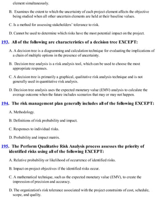element simultaneously.
B. Examines the extent to which the uncertainty of each project element affects the objective
being studied when all other uncertain elements are held at their baseline values.
C. Is a method for assessing stakeholders’ tolerance to risk.
D. Cannot be used to determine which risks have the most potential impact on the project.
193. All of the following are characteristics of a decision tree EXCEPT:
A. A decision tree is a diagramming and calculation technique for evaluating the implications of
a chain of multiple options in the presence of uncertainty.
B. Decision tree analysis is a risk analysis tool, which can be used to choose the most
appropriate responses.
C. A decision tree is primarily a graphical, qualitative risk analysis technique and is not
generally used in quantitative risk analysis.
D. Decision tree analysis uses the expected monetary value (EMV) analysis to calculate the
average outcome when the future includes scenarios that may or may not happen.
194. The risk management plan generally includes all of the following EXCEPT:
A. Methodology.
B. Definitions of risk probability and impact.
C. Responses to individual risks.
D. Probability and impact matrix.
195. The Perform Qualitative Risk Analysis process assesses the priority of
identified risks using all of the following EXCEPT:
A. Relative probability or likelihood of occurrence of identified risks.
B. Impact on project objectives if the identified risks occur.
C. A mathematical technique, such as the expected monetary value (EMV), to create the
impression of precision and accuracy.
D. The organization's risk tolerance associated with the project constraints of cost, schedule,
scope, and quality.
 