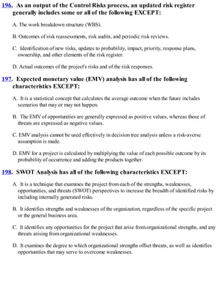 196. As an output of the Control Risks process, an updated risk register
generally includes some or all of the following EXCEPT:
A. The work breakdown structure (WBS).
B. Outcomes of risk reassessments, risk audits, and periodic risk reviews.
C. Identification of new risks, updates to probability, impact, priority, response plans,
ownership, and other elements of the risk register.
D. Actual outcomes of the project's risks and of the risk responses.
197. Expected monetary value (EMV) analysis has all of the following
characteristics EXCEPT:
A. It is a statistical concept that calculates the average outcome when the future includes
scenarios that may or may not happen.
B. The EMV of opportunities are generally expressed as positive values, whereas those of
threats are expressed as negative values.
C. EMV analysis cannot be used effectively in decision tree analysis unless a risk-averse
assumption is made.
D. EMV for a project is calculated by multiplying the value of each possible outcome by its
probability of occurrence and adding the products together.
198. SWOT Analysis has all of the following characteristics EXCEPT:
A. It is a technique that examines the project from each of the strengths, weaknesses,
opportunities, and threats (SWOT) perspectives to increase the breadth of identified risks by
including internally generated risks.
B. It identifies strengths and weaknesses of the organization, regardless of the specific project
or the general business area.
C. It identifies any opportunities for the project that arise from organizational strengths, and any
threats arising from organizational weaknesses.
D. It examines the degree to which organizational strengths offset threats, as well as identifies
opportunities that may serve to overcome weaknesses.
 